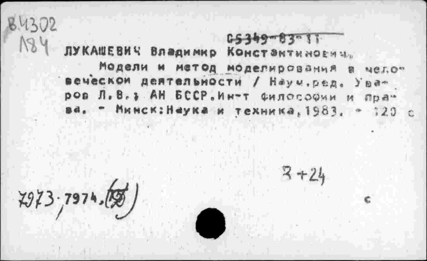 ﻿«4302
ЛУКАШЕВИЧ Владимир Канет анти ноги ч.„
Модели и метод моделирования в человеческой деятельности / Неум.ред. Уваров Л.В-1 АН БССР.Ин-т философии и Праве. - Нинск;Н*ука и технина, 1 583, - *,2Э с

"Г 2^
С